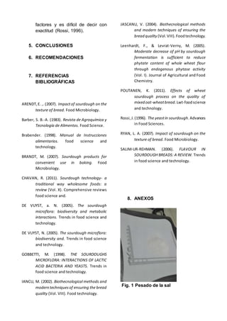 factores y es difícil de decir con
exactitud (Rossi, 1996).
5. CONCLUSIONES
6. RECOMENDACIONES
7. REFERENCIAS
BIBLIOGRÁFICAS
ARENDT,E. ,. (2007). Impactof sourdough on the
texture of bread. Food Microbiology.
Barber, S. B.-A. (1983). Revista de Agroquímica y
Tecnología de Alimentos. Food Science.
Brabender. (1998). Manual de Instrucciones
alimentarios. food science and
technology.
BRANDT, M. (2007). Sourdough products for
convenient use in baking. Food
Microbiology.
CHAVAN, R. (2011). Sourdough technology- a
traditional way wholesome foods: a
review (Vol. X). Comprehensive reviews
food science and.
DE VUYST, a. N. (2005). The sourdough
microflora: biodiversity and metabolic
interactions. Trends in food science and
technology.
DE VUYST, N. (2005). The sourdough microflora:
biodiversity and. Trends in food science
and technology.
GOBBETTI, M. (1998). THE SOURDOUGHS
MICROFLORA: INTERACTIONS OF LACTIC
ACID BACTERIA AND YEASTS. Trends in
food science and technology.
IANCU, M. (2002). Biothecnological methods and
modern techniquesof ensuring the bread
quality (Vol. VIII). Food technology.
JASCANU, V. (2004). Biothecnological methods
and modern techniques of ensuring the
bread quality (Vol.VIII).Foodtechnology.
Leenhardt, F., & Levrat-Verny, M. (2005).
Moderate decrease of pH by sourdough
fermentation is sufficient to reduce
phytate content of whole wheat flour
through endogenous phytase activity
(Vol. I). Journal of Agricultural and Food
Chemistry.
POUTANEN, K. (2011). Effects of wheat
sourdough process on the quality of
mixed oat-wheatbread. Lwt-foodscience
and technology.
Rossi,J.(1996). The yeastin sourdough. Advances
in Food Sciences.
RYAN, L. A. (2007). Impact of sourdough on the
texture of bread. Food Microbiology.
SALIM-UR-REHMAN. (2006). FLAVOUR IN
SOURDOUGH BREADS: A REVIEW. Trends
in food science and technology.
8. ANEXOS
Fig. 1 Pesado de la sal
 