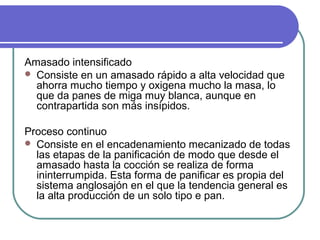 Amasado intensificado
 Consiste en un amasado rápido a alta velocidad que
ahorra mucho tiempo y oxigena mucho la masa, lo
que da panes de miga muy blanca, aunque en
contrapartida son más insípidos.
Proceso continuo
 Consiste en el encadenamiento mecanizado de todas
las etapas de la panificación de modo que desde el
amasado hasta la cocción se realiza de forma
ininterrumpida. Esta forma de panificar es propia del
sistema anglosajón en el que la tendencia general es
la alta producción de un solo tipo e pan.
 