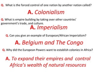 Q. What is the forced control of one nation by another nation called?
A. Colonialism
Q. What is empire building by taking over other countries’
government’s trade, and culture.
A. Imperialism
Q. Can you give an example of European/African Imperialism?
Q. Why did the European Powers want to establish colonies in Africa?
A. Belgium and The Congo
A. To expand their empires and control
Africa’s wealth of natural resources
 
