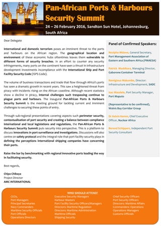 Dear Delegate
International and domestic terrorism poses an imminent threat to the ports
and harbours on the African region. The geographical location and
environment of these economic hubs oftentimes leaves them vulnerable to
different forms of security breaches. In an effort to counter any security
infringements, many ports on the continent have seen a thrust in infrastructure
development investments incompliance with the International Ship and Port
Facility Security Code (ISPS Code).
The volume of business transactions and trade that flow through Africa’s ports
has seen a dramatic growth in recent years. This saw a heightened threat from
piracy with incidents rising on the African coastline. Although recent statistics
show a decline in piracy, internal challenges such trespassing continue to
plague ports and harbours. The inaugural Pan-African Ports & Harbours
Security Summit is the meeting ground for tackling current and imminent
challenges to securing these points of entry.
Through sub-regional presentations covering aspects such perimeter security,
contextualisation of port security and creating a balance between compliance
international and local legislations and regulations, the Pan-African Ports &
Harbours Security Summit puts security into perspective. This is a platform to
discuss innovations in port surveillance and investigations. Discussions will also
centre on safety protocol and the integral role that port facility security plays in
defining the perceptions international shipping companies have concerning
their ports.
Raise the bar by benchmarking with regional innovative ports leading the way
in facilitating security.
Best regards,
Chipo Chibaya
Project Director
AMC INTERNATIONAL
Pan-African Ports & Harbours
Security Summit
24 – 26 February 2016, Sandton Sun Hotel, Johannesburg,
South Africa
Panel of Confirmed Speakers:
Nozipho Mdawe, General Secretary,
Port Management Association of
Eastern and Southern Africa (PMAESA)
Patrick Maskikara, Managing Director,
Gaborone Container Terminal
Remigious Makumbe, Director:
Infrastructure and Development, SADC
Isac Masalele, Port Security Manager,
Port Maputo
(Representative to be confirmed),
Walvis Bay Corridor Group
Dr Kelvin Kemm, Chief Executive
Officer, Nuclear Africa
Berend Schippers, Independent Port
Security Consultant
WHO SHOULD ATTEND?
CEOs, Executive Security Managers Chief Security Officers
Port Managers Harbour Masters Port Security Officers
Principal Secretaries Port Facility Security Officers/Managers Directors: Maritime Affairs
Navy Commanders Directors: Maritime Regulation Commanders: Operations
Maritime Security Officials Directors: Maritime Administration Operations Managers
Port Officials Maritime Officials Customs Officials
Operations Directors Shipping Security
 