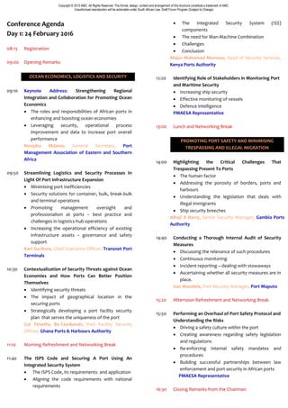 Copyright © 2015 AMC. All Rights Reserved. The format, design, content and arrangement of this brochure constitute a trademark of AMC.
Unauthorized reproduction will be actionable under South African Law. Draft Forum Program (Subject to Change)
Conference Agenda
Day 1: 24 February 2016
08:15 Registration
09:00 Opening Remarks
OCEAN ECONOMICS, LOGISTICS AND SECURITY
09:10 Keynote Address: Strengthening Regional
Integration and Collaboration for Promoting Ocean
Economics
 The roles and responsibilities of African ports in
enhancing and boosting ocean economies
 Leveraging security, operational process
improvement and data to increase port overall
performance
Nozipho Mdawe, General Secretary, Port
Management Association of Eastern and Southern
Africa
09:50 Streamlining Logistics and Security Processes In
Light Of Port Infrastructure Expansion
 Minimising port inefficiencies
 Security solutions for container, bulk, break-bulk
and terminal operations
 Promoting management oversight and
professionalism at ports – best practice and
challenges in logistics-hub operations
 Increasing the operational efficiency of existing
infrastructure assets – governance and safety
support
Karl Socikwa, Chief Executive Officer, Transnet Port
Terminals
10:30 Contextualization of Security Threats against Ocean
Economies and How Ports Can Better Position
Themselves
 Identifying security threats
 The impact of geographical location in the
securing ports
 Strategically developing a port facility security
plan that serves the uniqueness of the port
Col Timothy Ba-Taa-Banah, Port Facility Security
Officer, Ghana Ports & Harbours Authority
11:10 Morning Refreshment and Networking Break
11:40 The ISPS Code and Securing A Port Using An
Integrated Security System
 The ISPS Code, its requirements and application
 Aligning the code requirements with national
requirements
 The Integrated Security System (ISS)
components
 The need for Man-Machine Combination
 Challenges
 Conclusion
Major Mahomed Morowa, Head of Security Services,
Kenya Ports Authority
12:20 Identifying Role of Stakeholders in Monitoring Port
and Maritime Security
 Increasing ship security
 Effective monitoring of vessels
 Defence intelligence
PMAESA Representative
13:00 Lunch and Networking Break
PROMOTING PORT SAFETY AND MINIMISING
TRESPASSING AND ILLEGAL MIGRATION
14:00 Highlighting the Critical Challenges That
Trespassing Present To Ports
 The human factor
 Addressing the porosity of borders, ports and
harbours
 Understanding the legislation that deals with
illegal immigrants
 Ship security breeches
Alhaji A Barry, Senior Security Manager, Gambia Ports
Authority
14:40 Conducting a Thorough Internal Audit of Security
Measures
 Discussing the relevance of such procedures
 Continuous monitoring
 Incident reporting – dealing with stowaways
 Ascertaining whether all security measures are in
place.
Isac Masalele, Port Security Manager, Port Maputo
15:20 Afternoon Refreshment and Networking Break
15:50 Performing an Overhaul of Port Safety Protocol and
Understanding the Risks
 Driving a safety culture within the port
 Creating awareness regarding safety legislation
and regulations
 Re-enforcing internal safety mandates and
procedures
 Building successful partnerships between law
enforcement and port security in African ports
PMAESA Representative
16:30 Closing Remarks from the Chairman
 