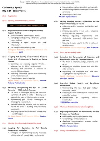 Copyright © 2015 AMC. All Rights Reserved. The format, design, content and arrangement of this brochure constitute a trademark of AMC.
Unauthorized reproduction will be actionable under South African Law. Draft Forum Program (Subject to Change)
Conference Agenda
Day 2: 25 February 2016
08:15 Registration
09:00 Opening Remarks from the Chairman
PORT SECURITY DESIGN AND INFRASTUCTURE
09:10 Key Considerations for Facilitating Port Security
Capacity Building
 Design factors for improving port security
 Managing security planning with diverse agencies
in port facilities
 Conducting a needs analysis for port
infrastructure
 Discussing ideal security upgrades
Remigious Makumbe, Director: Infrastructure and
Development, SADC
09:50 Adapting Port Security and Surveillance Measures
Design and Infrastructures to Existing and Future
Threats
 Identifying and assessing regional threats –
adopting a one size doesn’t fit all approach
 Preventing illicit movement of weapons in
commercial seaport cargo
 Improving surveillance systems and intensifying
communication channels
 Pinpointing port security breeches
Phyllis Difeto, Chief Operations Officer, Transnet
National Port Authority
10:30 Effectively Strengthening the Port and Coastal
Perimeters – A Risk Analysis Approach
 The future of radiological and nuclear detection
equipment at ports of entry – Securing our
regions in the wake of rising terrorism in Africa
 Implementing port security technologies in
African ports – Cost analysis
 Radiation detection systems used in seaports
around the world – Funding and partnership
opportunities
 Mitigating the risks associated with ship security
– Identifying gaps
Dr Kelvin Kemm, Chief Executive Officer, Nuclear
Africa
11:10 Morning Refreshments and Networking Break
11:40 Adapting Port Operations to Port Security
Infrastructure Innovations
 Strategies for implementing security measures
without adversely impacting port performance
 Protecting information, technology and materials
 Understanding the relation between security and
commerce
 Improving port reputation
PMAESA Representative
12:20 Tackling Emerging Threats – Cybercrime and the
Implementation of Cyber-security
 Cybercrime and its impact on port facilities and
operations
 Detecting cybercrime in your ports – collecting
accurate data and their users
 Meeting regulatory requirements and
strategically implement cyber-security best
practices
 Factoring in cyber-security in the overall port
security strategy
Mowlid Aden, Port Security Manager, Port of Djibouti
13:00 Lunch and Networking Break
14:00 Increasing the Performance of Processes and
Equipment for Inspecting Container Shipment
 The threat of autonomous ships, shipments and
cargo
 Designing an inspection process that does not
deter commerce
 Highlighting the challenges that arise with
adopting these security measures
Patrick Maskikara, Managing Director, Gaborone
Container Terminal
14:40 Improving Harbour Security and Surveillance
Infrastructure
 Understanding the risks that poor harbour
monitoring creates
 Collecting accurate information on vessels in and
around the harbours
 Considerations for upgrading harbour
infrastructure
PMAESA Representative
15:20 Afternoon Refreshment and Networking Break
15:50 Regulating Fishing Boats and Harbour Entry and Exit
Processes and Procedures
 Guidelines for regulating harbour security
 Consolidating permits and licences
 Mandating communications between smaller
vessels and the harbour
PMAESA Representative
16:30 Closing Remarks from the Chairman
 