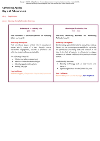 Copyright © 2015 AMC. All Rights Reserved. The format, design, content and arrangement of this brochure constitute a trademark of AMC.
Unauthorized reproduction will be actionable under South African Law. Draft Forum Program (Subject to Change)
Conference Agenda
Day 3: 26 February 2016
08:15 Registration
09:00 Opening Remarks from the Chairman
Workshop A: 26 February 2016
9:00 – 11:00
Port Surveillance – Advanced Solutions for Improving
Safety and Security
Workshop Description:
Port surveillance plays a critical role in providing an
overall security status of a port. Through internal
stakeholder engagement, security is prioritized and
achieving objectives become attainable.
This workshop will cover:
 Modern surveillance equipment
 Effective communication strategies
 Identifying potential loopholes
 Closing the gaps
Your Facilitator:
Berend Schippers, Independent Port Security Consultant
Workshop B: 26 February 2016
11:00 – 12:30
Effectively Minimizing Breeches and Reinforcing
Perimeter Security
Workshop Description:
Benchmarking against international cases, this workshop
focuses on the various options available for tightening
the perimeters surrounding ports and harbours. A key
issue is the lack of capacity to effectively investigate
incidences. A solution could be utilizing stronger external
barriers.
This workshop will cover:
 Security technology such as laser beams and
cameras
 Optimizing the flow of traffic within the port
Your Facilitator:
Mowlid Aden, Port Security Manager, Port of Djibouti
 
