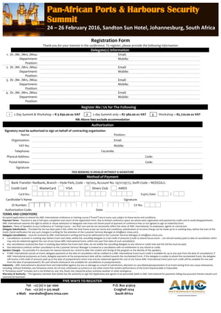 Registration Form
Thank you for your interest in the conference. To register, please provide the following information
Delegate(s) Information
1. Dr. /Mr. /Mrs. /Miss: Email:
Department: Mobile:
Position:
2. Dr. /Mr. /Mrs. /Miss: Email:
Department: Mobile:
Position:
3. Dr. /Mr. /Mrs. /Miss: Email:
Department: Mobile:
Position:
4. Dr. /Mr. /Mrs. /Miss: Email:
Department: Mobile:
Position:
Register Me / Us for The Following
1 2 Day Summit & Workshop = R 9 890.00 ex VAT 2 2 day Summit only = R7 980.00 ex VAT 3 Workshop = R5 720.00 ex VAT
NB: Above fees exclude accommodation
Authorization
Signatory must be authorized to sign on behalf of contracting organization
Name: Position:
Organization: Email:
VAT No. Mobile:
Telephone: Facsimile:
Physical Address: Code:
Postal Address: Code:
Signature:
THIS BOOKING IS INVALID WITHOUT A SIGNATURE
Method of Payment
Bank Transfer: Nedbank, Branch – Hyde Park, Code – 197205, Account No. 1972179772, Swift Code – NEDSZAJJ.
Credit Card MasterCard VISA Diners Club AMEX
Card No.: Expiry Date: /
Cardholder’s Name: Signature:
ID Number: CV No.
Authorization Code: Date:
TERMS AND CONDITIONS
Accepted applications to attend the AMC International conference or training course (“Event”) are in every case subject to these terms and conditions:
Payment Terms – Payment is due in full upon completion and return of the registration form. Due to limited conference space we advise early registration and payment by credit card to avoid disappointment.
AMC International reserves the right to admit or refuse admission to delegates who have not shown proof of payment of conference fees or not agreed to sign an indemnity form.
Speakers - Views of Speakers at any Conference or Training Course – are their own and do not necessarily reflect the views of AMC International, its employees, agents or contractors.
Delegate Substitutions – Provided the fee has been paid in full, within the time frame as per our terms and conditions, substitutions at no extra charge can be made up to 10 working days, before the start of the
Event. (Send notification for any such changes in writing for the attention of the Customer Services Manager at info@amc-intsa.com).
Delegate Cancellations – must be received by AMC International in writing and must be addressed to the Customer Services Manager at info@amc-intsa.com,
 Cancellations received 10 working days before Event start-date, entitle the cancelling delegate to a full credit of amounts (credit to attend future event – not refund monies) paid to date of cancellation which
may only be redeemed against the cost of any future AMC International Event, within one year from date of such cancellation;
 Any cancellations received less than 10 working days before the Event start-date, do not entitle the cancelling delegate to any refund or credit note and the full fee must be paid;
 Non-attendance without written cancellation to the Customer Services Manager is treated as a cancellation with no entitlement to any refund or credit.
Speaker Changes – Occasionally it is necessary for reasons beyond our control to alter the content and timing of the program or the identity of the speakers.
 If AMC International cancels an Event, delegate payments at the date of cancellation will be credited to a AMC International Event (such credit is available for up to one year from the date of cancellation). If
AMC International postpones an Event, delegate payments at the postponement date will be credited towards the rescheduled Event. If the delegate is unable to attend the rescheduled Event, the delegate
will receive a full credit of amounts paid up to the date of postponement which may only be redeemed against the cost of any future AMC International Event (and such credit will be available for one year
from the date of postponement). No cash refunds whatsoever are available for cancellations or postponements.
Indemnity – AMC International is absolved from and indemnified against any loss or damage as a result of substitution, alteration or cancellation/postponement of an Event arising from any cause whatsoever,
including, without limitation, any fortuitous event, Act of God, unforeseen occurrence or any other event that renders performance of the Event impracticable or impossible.
A “fortuitous event” includes, but is not limited to, war, fire, flood, riot, industrial action, extreme weather or other emergency.
Warranty of Authority – The signatory warrants that he/she has the authority to sign this Application and agrees to be personally liable to AMC International for payments falling due pursuant thereto should such
warranty be breached
FIVE WAYS TO REGISTER
Tel: +27 (0) 11 341 1000
Fax: +27 (0) 11 325 0048
e-Mail: marshallm@amc-intsa.com
P.O. Box 413629
Craighall 2024
South Africa
Pan-African Ports & Harbours Security
Summit
24 – 26 February 2016, Sandton Sun Hotel, Johannesburg, South Africa
 