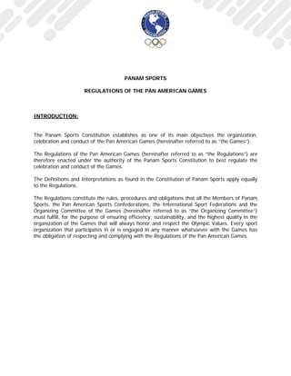 PANAM SPORTS
REGULATIONS OF THE PAN AMERICAN GAMES
INTRODUCTION:
The Panam Sports Constitution establishes as one of its main objectives the organization,
celebration and conduct of the Pan American Games (hereinafter referred to as “the Games”).
The Regulations of the Pan American Games (hereinafter referred to as “the Regulations”) are
therefore enacted under the authority of the Panam Sports Constitution to best regulate the
celebration and conduct of the Games.
The Definitions and Interpretations as found in the Constitution of Panam Sports apply equally
to the Regulations.
The Regulations constitute the rules, procedures and obligations that all the Members of Panam
Sports, the Pan American Sports Confederations, the International Sport Federations and the
Organizing Committee of the Games (hereinafter referred to as “the Organizing Committee”)
must fulfill, for the purpose of ensuring efficiency, sustainability, and the highest quality in the
organization of the Games that will always honor and respect the Olympic Values. Every sport
organization that participates in or is engaged in any manner whatsoever with the Games has
the obligation of respecting and complying with the Regulations of the Pan American Games.
 