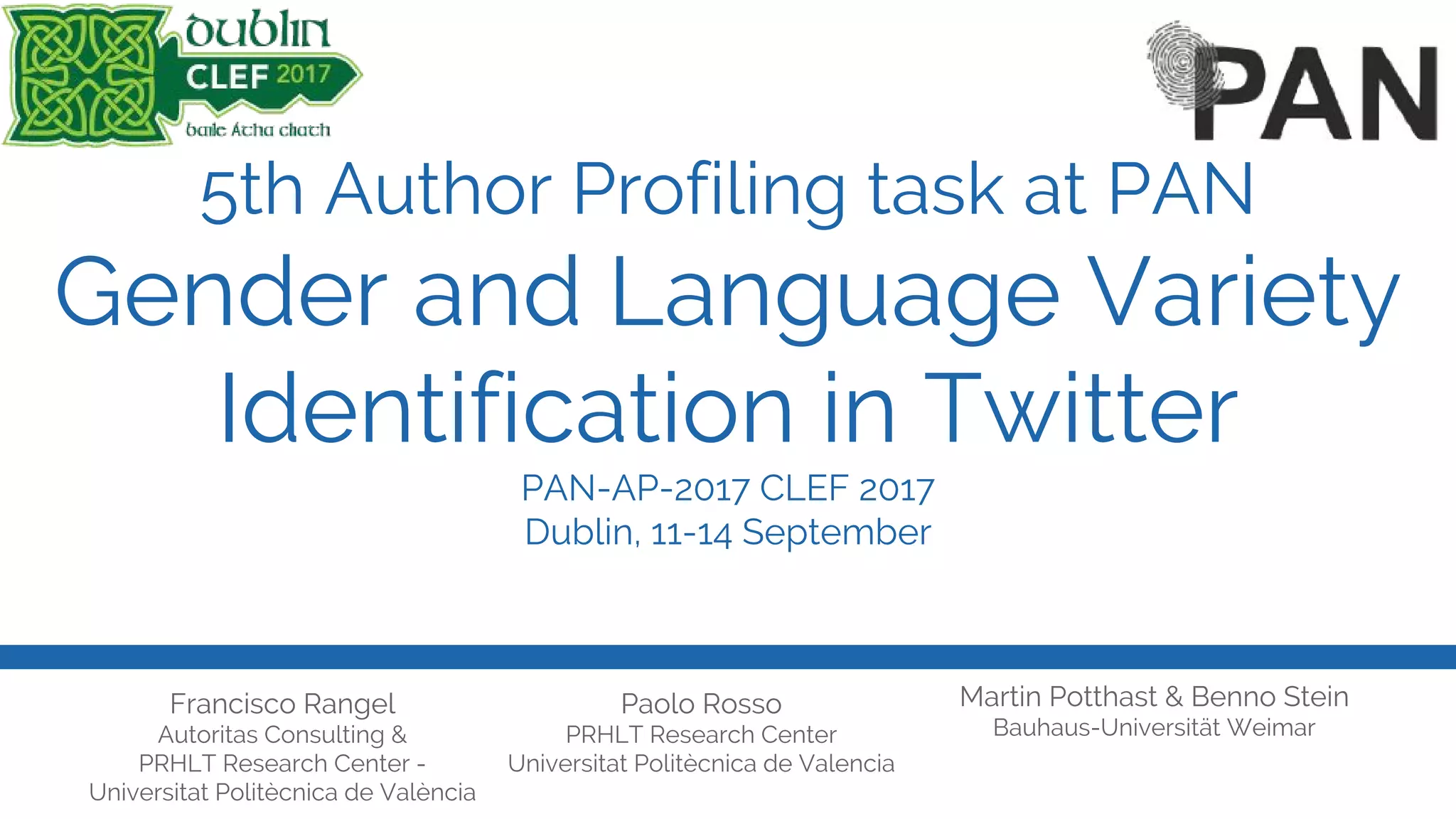 5th Author Profiling task at PAN
Gender and Language Variety
Identification in Twitter
PAN-AP-2017 CLEF 2017
Dublin, 11-14 September
Francisco Rangel
Autoritas Consulting &
PRHLT Research Center -
Universitat Politècnica de València
Paolo Rosso
PRHLT Research Center
Universitat Politècnica de Valencia
Martin Potthast & Benno Stein
Bauhaus-Universität Weimar
 