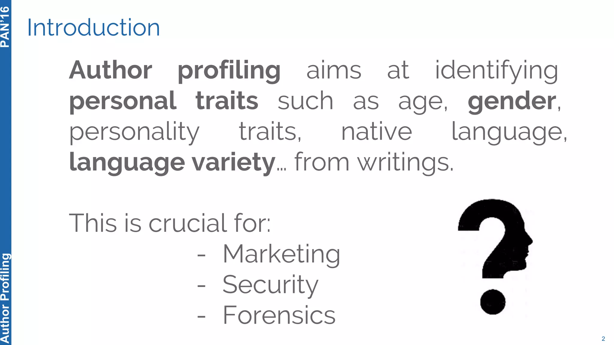 Introduction
Author profiling aims at identifying
personal traits such as age, gender,
personality traits, native language,
language variety… from writings.
This is crucial for:
- Marketing
- Security
- Forensics
2
PAN’16AuthorProfiling
 