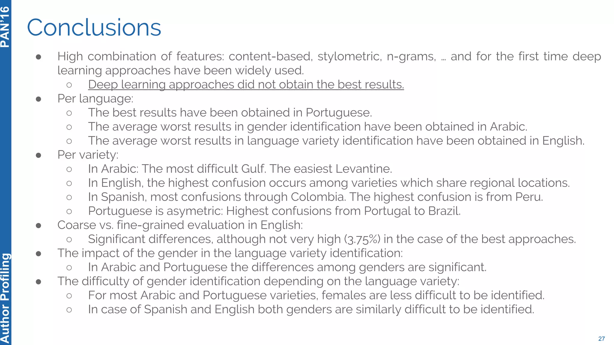 Conclusions
● High combination of features: content-based, stylometric, n-grams, … and for the first time deep
learning approaches have been widely used.
○ Deep learning approaches did not obtain the best results.
● Per language:
○ The best results have been obtained in Portuguese.
○ The average worst results in gender identification have been obtained in Arabic.
○ The average worst results in language variety identification have been obtained in English.
● Per variety:
○ In Arabic: The most difficult Gulf. The easiest Levantine.
○ In English, the highest confusion occurs among varieties which share regional locations.
○ In Spanish, most confusions through Colombia. The highest confusion is from Peru.
○ Portuguese is asymetric: Highest confusions from Portugal to Brazil.
● Coarse vs. fine-grained evaluation in English:
○ Significant differences, although not very high (3.75%) in the case of the best approaches.
● The impact of the gender in the language variety identification:
○ In Arabic and Portuguese the differences among genders are significant.
● The difficulty of gender identification depending on the language variety:
○ For most Arabic and Portuguese varieties, females are less difficult to be identified.
○ In case of Spanish and English both genders are similarly difficult to be identified.
27
PAN’16AuthorProfiling
 
