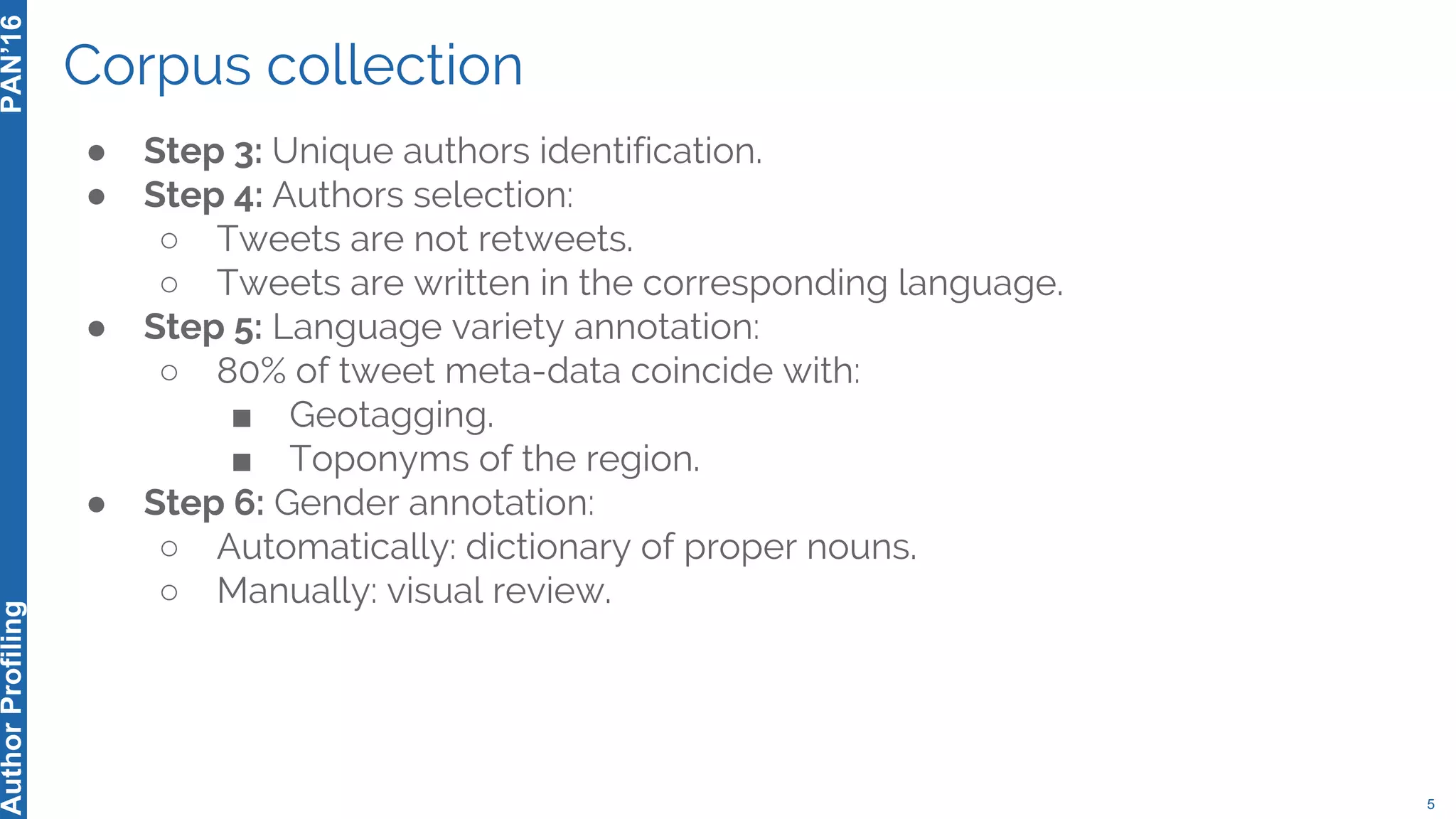 Corpus collection
5
PAN’16AuthorProfiling
● Step 3: Unique authors identification.
● Step 4: Authors selection:
○ Tweets are not retweets.
○ Tweets are written in the corresponding language.
● Step 5: Language variety annotation:
○ 80% of tweet meta-data coincide with:
■ Geotagging.
■ Toponyms of the region.
● Step 6: Gender annotation:
○ Automatically: dictionary of proper nouns.
○ Manually: visual review.
 
