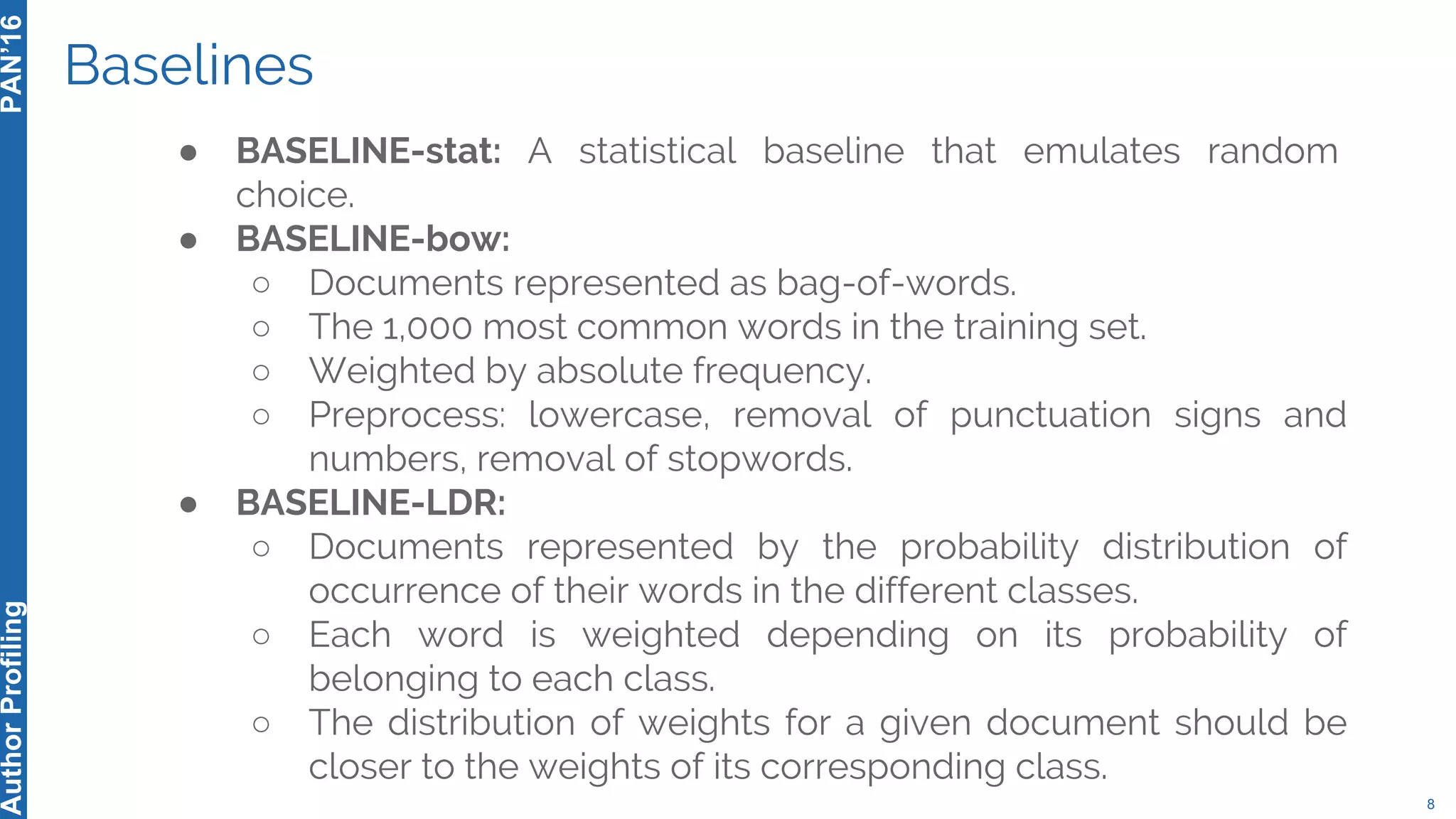 Baselines
8
PAN’16AuthorProfiling
● BASELINE-stat: A statistical baseline that emulates random
choice.
● BASELINE-bow:
○ Documents represented as bag-of-words.
○ The 1,000 most common words in the training set.
○ Weighted by absolute frequency.
○ Preprocess: lowercase, removal of punctuation signs and
numbers, removal of stopwords.
● BASELINE-LDR:
○ Documents represented by the probability distribution of
occurrence of their words in the different classes.
○ Each word is weighted depending on its probability of
belonging to each class.
○ The distribution of weights for a given document should be
closer to the weights of its corresponding class.
 