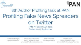 8th Author Proﬁling task at PAN
Proﬁling Fake News Spreaders
on Twitter
PAN-AP-2020 CLEF 2020
Online, 22-25 September
Francisco Rangel
Symanto Research
Paolo Rosso
PRHLT Research Center
Universitat Politècnica de Valencia
Bilal Ghanem
Symanto Research
Anastasia Giachanou
PRHLT Research Center
Universitat Politècnica de Valencia
 