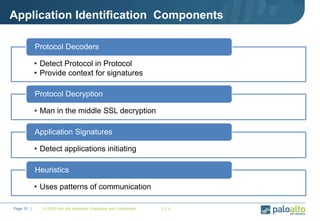 Application Identification Components
• Detect Protocol in Protocol
• Provide context for signatures
Protocol Decoders
• Man in the middle SSL decryption
Protocol Decryption
• Detect applications initiating
Application Signatures
• Uses patterns of communication
Heuristics
© 2009 Palo Alto Networks. Proprietary and Confidential 2.1-bPage 10 |
 