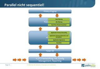 Parallel nicht sequentiel!
•L2/L3 Networking, HA, Config
Management, Reporting
•App-ID
•Content-ID
•Policy Engine
•Application Protocol Detection and
Decryption
•Application Protocol Decoding
•Heuristics
•Application Signatures
•URL Filtering
•Real-Time Threat Prevention
•Data Filtering
•Page 16 | •© 2008 Palo Alto Networks. Proprietary and Confidential
•User-ID
 