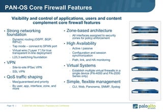 © 2009 Palo Alto Networks. Proprietary and Confidential.Page 19 |
PAN-OS Core Firewall Features
• Strong networking
foundation
- Dynamic routing (OSPF, BGP,
RIPv2)
- Tap mode – connect to SPAN port
- Virtual wire (“Layer 1”) for true
transparent in-line deployment
- L2/L3 switching foundation
• VPN
- Site-to-site IPSec VPN
- SSL VPN
• QoS traffic shaping
- Max/guaranteed and priority
- By user, app, interface, zone, and
more
• Zone-based architecture
- All interfaces assigned to security
zones for policy enforcement
• High Availability
- Active / passive
- Configuration and session
synchronization
- Path, link, and HA monitoring
• Virtual Systems
- Establish multiple virtual firewalls in a
single device (PA-4000 and PA-2000
Series only)
• Simple, flexible management
- CLI, Web, Panorama, SNMP, Syslog
Visibility and control of applications, users and content
complement core firewall features
PA-500
PA-2020
PA-2050
PA-4020
PA-4050
PA-4060
 