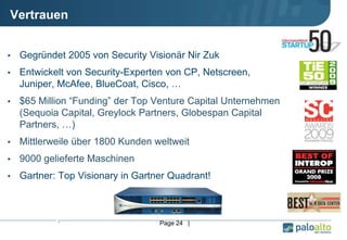 •. •Page 24 |
Vertrauen
• Gegründet 2005 von Security Visionär Nir Zuk
• Entwickelt von Security-Experten von CP, Netscreen,
Juniper, McAfee, BlueCoat, Cisco, …
• $65 Million “Funding” der Top Venture Capital Unternehmen
(Sequoia Capital, Greylock Partners, Globespan Capital
Partners, …)
• Mittlerweile über 1800 Kunden weltweit
• 9000 gelieferte Maschinen
• Gartner: Top Visionary in Gartner Quadrant!
 