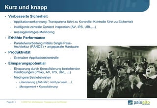 Kurz und knapp
• Verbesserte Sicherheit
- Applikationserkennung: Transparenz führt zu Kontrolle, Kontrolle führt zu Sicherheit
- Intelligente zentrale Content Inspection (AV, IPS, URL,...)
- Aussagekräftiges Monitoring
• Erhöhte Performance
- Parallelverarbeitung mittels Single Pass-
Architektur (PANOS) + angepasste Hardware
• Produktivität
- Granulare Applikationskontrolle
• Einsparungspotential
- Einsparung durch Konsolidierung bestehender
Insellösungen (Proxy, AV, IPS, URL, ...)
- Niedrigere Betriebskosten
 Lizenzierung („flat rate“, nicht per user, ...)
 Management + Konsolidierung
© 2009 Palo Alto Networks. Proprietary and Confidential.Page 28 |
 
