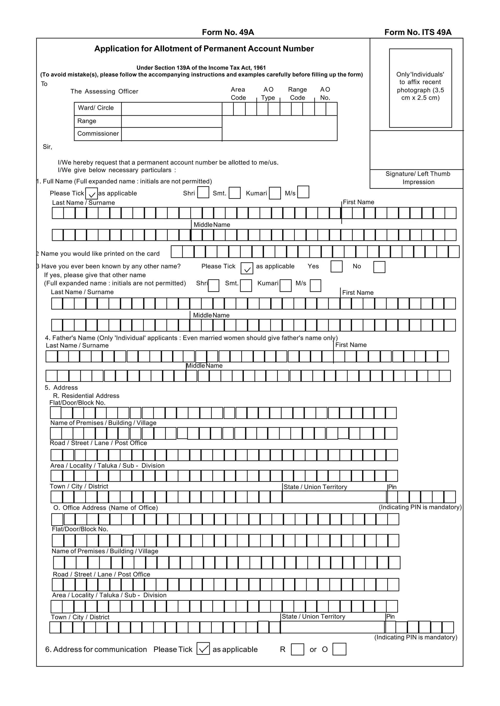 Form No. 49A                                                             Form No. ITS 49A

                       Application for Allotment of Permanent Account Number

                                    Under Section 139A of the Income Tax Act, 1961
 (To avoid mistake(s), please follow the accompanying instructions and examples carefully before filling up the form)                       Only 'Individuals'
 To                                                                                                                                          to affix recent
               The Assessing Officer                                     Area        AO         Range          AO                           photograph (3.5
                                                                         Code       Type        Code           No.                            cm x 2.5 cm)
                 Ward/ Circle

                 Range

                 Commissioner

  Sir,

          I/We hereby request that a permanent account number be allotted to me/us.
          I/We give below necessary particulars :
                                                                                                                                     Signature/ Left Thumb
1. Full Name (Full expanded name : initials are not permitted)                                                                            Impression
      Please Tick     as applicable                 Shri          Smt.          Kumari       M/s
       Last Name / Surname                                                                                           First Name


                                                         Middle Name



2 Name you would like printed on the card

3 Have you ever been known by any other name?               Please Tick           as applicable          Yes            No
   If yes, please give that other name
   (Full expanded name : initials are not permitted)       Shri      Smt.          Kumari          M/s
      Last Name / Surname                                                                                            First Name


                                                         Middle Name


   4. Father's Name (Only 'Individual' applicants : Even married women should give father's name only)
   Last Name / Surname                                                                               First Name


                                                       Middle Name


   5. Address
      R. Residential Address
     Flat/Door/Block No.


      Name of Premises / Building / Village


      Road / Street / Lane / Post Office


      Area / Locality / Taluka / Sub - Division


      Town / City / District                                                                State / Union Territory                   Pin


         O. Office Address (Name of Office)                                                                                        (Indicating PIN is mandatory)


      Flat/Door/Block No.


      Name of Premises / Building / Village


         Road / Street / Lane / Post Office


      Area / Locality / Taluka / Sub - Division


      Town / City / District                                                                State / Union Territory                   Pin


                                                                                                                                  (Indicating PIN is mandatory)

   6. Address for communication Please Tick                       as applicable             R            or O
 
