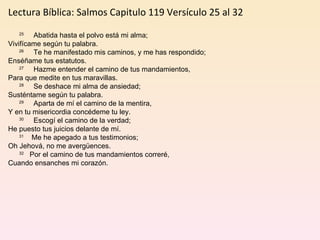 Lectura Bíblica: Salmos Capitulo 119 Versículo 25 al 32         25      Abatida hasta el polvo está mi alma; Vivifícame según tu palabra.         26      Te he manifestado mis caminos, y me has respondido; Enséñame tus estatutos.         27      Hazme entender el camino de tus mandamientos, Para que medite en tus maravillas.         28      Se deshace mi alma de ansiedad; Susténtame según tu palabra.         29      Aparta de mí el camino de la mentira, Y en tu misericordia concédeme tu ley.         30      Escogí el camino de la verdad; He puesto tus juicios delante de mí.         31     Me he apegado a tus testimonios; Oh Jehová, no me avergüences.         32    Por el camino de tus mandamientos correré, Cuando ensanches mi corazón. 