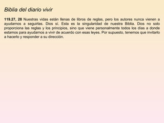 Biblia del diario vivir 119.27, 28  Nuestras vidas están llenas de libros de reglas, pero los autores nunca vienen a ayudarnos a seguirlas. Dios sí. Esta es la singularidad de nuestra Biblia. Dios no solo proporciona las reglas y los principios, sino que viene personalmente todos los días a donde estamos para ayudarnos a vivir de acuerdo con esas leyes. Por supuesto, tenemos que invitarlo a hacerlo y responder a su dirección.  