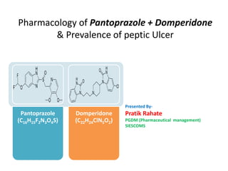 Pharmacology of Pantoprazole + Domperidone
& Prevalence of peptic Ulcer
Presented By-
Pratik Rahate
PGDM (Pharmaceutical management)
SIESCOMS
Pantoprazole
(C16H15F2N3O4S)
Domperidone
(C22H24ClN5O2)
 