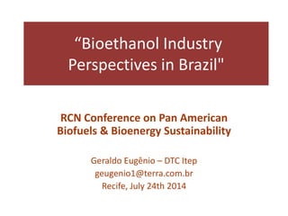 “Bioethanol Industry
Perspectives in Brazil"
RCN Conference on Pan American
Biofuels & Bioenergy Sustainability
Geraldo Eugênio – DTC Itep
geugenio1@terra.com.br
Recife, July 24th 2014
 