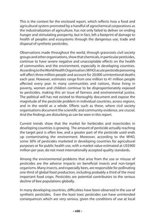 This is the context for the enclosed report, which reflects how a food and
agricultural system promoted by a handful of agrochemical corporations as
the industrialization of agriculture, has not only failed to deliver on ending
hunger and stimulating prosperity, but in fact, left a footprint of damage to
health of peoples and ecosystems through the dangerous use, trade and
disposal of synthetic pesticides.

Observations made throughout the world, through grassroots civil society
groups and other organisations, show that chemicals, in particular pesticides,
continue to have severe negative and unacceptable effects on the health
of communities and the environment, especially in developing countries.
According to the World Health Organisation (WHO) acute pesticide poisoning
will affect three million people and account for 20,000 unintentional deaths
each year. However, estimates range from one million to 41 million people
affected every year. In many communities and nations, those living in
poverty, women and children continue to be disproportionately exposed
to pesticides, making this an issue of fairness and environmental justice.
The political will has not existed to thoroughly document and expose the
magnitude of the pesticide problem in individual countries, across regions,
and in the world as a whole. Efforts such as these, where civil society
organisations document the scientific and community evidence, are crucial.
And the findings are disturbing as can be seen in this report.

Current trends show that the market for herbicides and insecticides in
developing countries is growing. The amount of pesticide actually reaching
the target pest is often low, and a greater part of the pesticide used ends
up contaminating the environment. Moreover, according to the WHO,
some 30% of pesticides marketed in developing countries for agricultural
purposes or for public health use, with a market value estimated at US$900
million per year, do not meet internationally accepted quality standards.

Among the environmental problems that arise from the use or misuse of
pesticides are the adverse impacts on beneficial insects and non-target
organisms. Many insects, and especially bees, are responsible for pollinating
one third of global food production, including probably a third of the most
important food crops. Pesticides are potential contributors to the serious
decline of bee populations globally.

In many developing countries, difficulties have been observed in the use of
synthetic pesticides. Even the least toxic pesticides can have unintended
consequences which are very serious, given the conditions of use at local


                                   - viii -
 