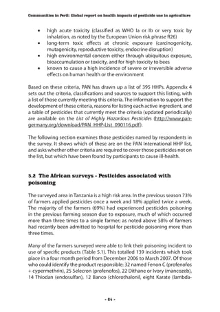 Communities in Peril: Global report on health impacts of pesticide use in agriculture



    •	   high acute toxicity (classified as WHO Ia or Ib or very toxic by
         inhalation, as noted by the European Union risk phrase R26)
    •	   long-term toxic effects at chronic exposure (carcinogenicity,
         mutagenicity, reproductive toxicity, endocrine disruption)
    •	   high environmental concern either through ubiquitous exposure,
         bioaccumulation or toxicity, and for high toxicity to bees
    •	   known to cause a high incidence of severe or irreversible adverse
         effects on human health or the environment

Based on these criteria, PAN has drawn up a list of 395 HHPs. Appendix 4
sets out the criteria, classifications and sources to support this listing, with
a list of those currently meeting this criteria. The information to support the
development of these criteria, reasons for listing each active ingredient, and
a table of pesticides that currently meet the criteria (updated periodically)
are available on the List of Highly Hazardous Pesticides (http://www.pan-
germany.org/download/PAN_HHP-List_090116.pdf ).

The following section examines those pesticides named by respondents in
the survey. It shows which of these are on the PAN International HHP list,
and asks whether other criteria are required to cover those pesticides not on
the list, but which have been found by participants to cause ill-health.


5.2 The African surveys - Pesticides associated with
poisoning
		
The surveyed area in Tanzania is a high risk area. In the previous season 73%
of farmers applied pesticides once a week and 18% applied twice a week.
The majority of the farmers (69%) had experienced pesticides poisoning
in the previous farming season due to exposure, much of which occurred
more than three times to a single farmer; as noted above 58% of farmers
had recently been admitted to hospital for pesticide poisoning more than
three times.

Many of the farmers surveyed were able to link their poisoning incident to
use of specific products (Table 5.1). This totalled 139 incidents which took
place in a four month period from December 2006 to March 2007. Of those
who could identify the product responsible: 32 named Fenon C (profenofos
+ cypermethrin), 25 Selecron (profenofos), 22 Dithane or Ivory (mancozeb),
14 Thiodan (endosulfan), 12 Banco (chlorothalonil, eight Karate (lambda-



                                        - 84 -
 