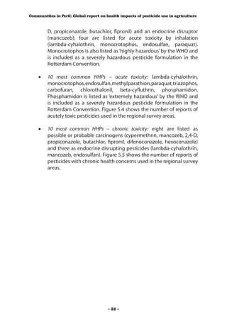 Communities in Peril: Global report on health impacts of pesticide use in agriculture



         D, propiconazole, butachlor, fipronil) and an endocrine disruptor
         (mancozeb); four are listed for acute toxicity by inhalation
         (lambda-cyhalothrin, monocrotophos, endosulfan, paraquat).
         Monocrotophos is also listed as ‘highly hazardous’ by the WHO and
         is included as a severely hazardous pesticide formulation in the
         Rotterdam Convention.
    	
    •	 10 most common HHPs – acute toxicity: lambda-cyhalothrin,
       monocrotophos, endosulfan, methyl parathion, paraquat, triazophos,
       carbofuran, chlorothalonil, beta-cyfluthrin, phosphamidon.
       Phosphamidon is listed as ‘extremely hazardous’ by the WHO and
       is included as a severely hazardous pesticide formulation in the
       Rotterdam Convention. Figure 5.4 shows the number of reports of
       acutely toxic pesticides used in the regional survey areas.

    •	 10 most common HHPs – chronic toxicity: eight are listed as
       possible or probable carcinogens (cypermethrin, mancozeb, 2,4-D,
       propiconazole, butachlor, fipronil, difenoconazole, hexoconazole)
       and three as endocrine disrupting pesticides (lambda-cyhalothrin,
       mancozeb, endosulfan). Figure 5.5 shows the number of reports of
       pesticides with chronic health concerns used in the regional survey
       areas.




                                        - 88 -
 