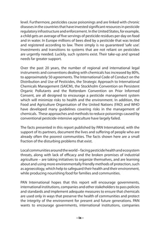 level. Furthermore, pesticides cause poisonings and are linked with chronic
diseases in the countries that have invested significant resources in pesticide
regulatory infrastructure and enforcement. In the United States, for example,
a child gets an average of five servings of pesticide residues per day on food
and in water. In Europe millions of bees died by a pesticide that was tested
and registered according to law. There simply is no guaranteed ‘safe use’.
Investments and transitions to systems that are not reliant on pesticides
are urgently needed. Luckily, such systems exist. Their take-up and spread
needs far greater support.

Over the past 20 years, the number of regional and international legal
instruments and conventions dealing with chemicals has increased by 80%,
to approximately 50 agreements. The International Code of Conduct on the
Distribution and Use of Pesticides, the Strategic Approach to International
Chemicals Management (SAICM), the Stockholm Convention on Persistent
Organic Pollutants and the Rotterdam Convention on Prior Informed
Consent, are all designed to encourage a pesticide management system
which will minimize risks to health and the environment. In addition, the
Food and Agriculture Organisation of the United Nations (FAO) and WHO
have developed many guidelines covering risks in the management of
chemicals. These approaches and methods to reduce poisonings caused by
conventional pesticide-intensive agriculture have largely failed.

The facts presented in this report published by PAN International, with the
support of its partners, document the lives and suffering of people who are
already often the poorest communities. The facts shown here are a small
fraction of the disturbing problems that exist.

Local communities around the world – facing pesticide health and ecosystem
threats, along with lack of efficacy and the broken promises of industrial
agriculture – are taking initiatives to organize themselves, and are learning
about and using more environmentally friendly methods of protection, such
as agroecology, which help to safeguard their health and their environment,
while producing nourishing food for families and communities.

PAN International hopes that this report will encourage governments,
international institutions, companies and other stakeholders to pass policies
and standards and implement adequate measures to ensure that chemicals
are used only in ways that preserve the health of communities and protect
the integrity of the environment for present and future generations. PAN
wants to encourage governments, international institutions, companies


                                     - ix -
 