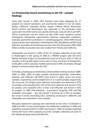 Highly hazardous pesticides and their use in surveyed areas



5.6 Community-based monitoring in the US – sample
findings

Since their launch in 2003, Drift Catchers have been deployed for 27
projects by trained volunteers and community leaders in ten US states:
Alaska, California, Colorado, Florida, Hawaii, Indiana, Maine, Minnesota,
North Carolina and Washington (see Appendix 5). The pesticides most
captured in the Drift Catcher are volatile chemicals, many of which are HHPs.
Those of particular concern which are also HHPs were: azinphos-methyl,
chloropicrin, chlorpyrifos, cypermethrin, diazinon, endosulfan, malathion,
molinate, permethrin and telone (1,3-dichloropropene). Other HHPs found
at lower levels were chlordane, chlorothalonil, DDE (breakdown of DDT) and
trifluralin. Examples of monitoring exercises, from the three years 2006-2009
follow and Box 3 provides two case studies from Florida and California.

Chlorpyrifos was found in 100% of the 42 samples collected at two sites
in Washington in the spring of 2006 in a PANNA project with the Farm
Worker Pesticide Project. It exceeded the Level of Concern (LOC) in 38% of
samples. In 40 samples taken at two sites in June, low levels of chlorpyrifos,
endosulfan, and/or azinphos-methyl were found in 98% of samples, though
always in amounts lower than the LOC.

In Florida, sampling by an elementary school yielded striking results in 2006-
2008. In 2006, 100% of eight samples contained pesticides: endosulfan,
diazinon and trifluralin (all HHPs) were found in eight, seven and seven
samples, respectively, and exceeded LOCs in 3, 5 and 0 samples respectively.
The next year, 39 samples were collected. Endosulfan was detected in 87%
of samples and exceeded LOCs 23% of the time; diazinon was found in 23%
of samples and exceeded LOCs in four; and trifluralin was found in 92%
of samples. In 2008 chlorothalonil – a persistent fungicide, HHP and EPA
‘probable carcinogen’ – was also found. It showed up in 85% of samples,
but never in levels exceeding LOCs. Sampling continued in 2008–09, and
endosulfan was detected in most samples.

Mosquito abatement spraying was monitored at two sites in Colorado in
2006 and 2007. As one would expect, the adulticide (malathion in 2006 and
malathion and permethrin in 2007) was found in 100% of samples collected
during the hours when spraying occurred. Samples collected just prior to
the weekly spraying were pesticide free.




                                   - 101 -
 