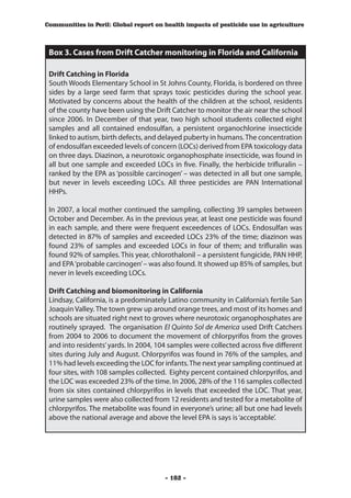 Communities in Peril: Global report on health impacts of pesticide use in agriculture



 Box 3. Cases from Drift Catcher monitoring in Florida and California

 Drift Catching in Florida
 South Woods Elementary School in St Johns County, Florida, is bordered on three
 sides by a large seed farm that sprays toxic pesticides during the school year.
 Motivated by concerns about the health of the children at the school, residents
 of the county have been using the Drift Catcher to monitor the air near the school
 since 2006. In December of that year, two high school students collected eight
 samples and all contained endosulfan, a persistent organochlorine insecticide
 linked to autism, birth defects, and delayed puberty in humans. The concentration
 of endosulfan exceeded levels of concern (LOCs) derived from EPA toxicology data
 on three days. Diazinon, a neurotoxic organophosphate insecticide, was found in
 all but one sample and exceeded LOCs in five. Finally, the herbicide trifluralin –
 ranked by the EPA as ‘possible carcinogen’ – was detected in all but one sample,
 but never in levels exceeding LOCs. All three pesticides are PAN International
 HHPs.

 In 2007, a local mother continued the sampling, collecting 39 samples between
 October and December. As in the previous year, at least one pesticide was found
 in each sample, and there were frequent exceedences of LOCs. Endosulfan was
 detected in 87% of samples and exceeded LOCs 23% of the time; diazinon was
 found 23% of samples and exceeded LOCs in four of them; and trifluralin was
 found 92% of samples. This year, chlorothalonil – a persistent fungicide, PAN HHP,
 and EPA ‘probable carcinogen’ – was also found. It showed up 85% of samples, but
 never in levels exceeding LOCs.

 Drift Catching and biomonitoring in California
 Lindsay, California, is a predominately Latino community in California’s fertile San
 Joaquin Valley. The town grew up around orange trees, and most of its homes and
 schools are situated right next to groves where neurotoxic organophosphates are
 routinely sprayed. The organisation El Quinto Sol de America used Drift Catchers
 from 2004 to 2006 to document the movement of chlorpyrifos from the groves
 and into residents’ yards. In 2004, 104 samples were collected across five different
 sites during July and August. Chlorpyrifos was found in 76% of the samples, and
 11% had levels exceeding the LOC for infants. The next year sampling continued at
 four sites, with 108 samples collected. Eighty percent contained chlorpyrifos, and
 the LOC was exceeded 23% of the time. In 2006, 28% of the 116 samples collected
 from six sites contained chlorpyrifos in levels that exceeded the LOC. That year,
 urine samples were also collected from 12 residents and tested for a metabolite of
 chlorpyrifos. The metabolite was found in everyone’s urine; all but one had levels
 above the national average and above the level EPA is says is ‘acceptable’.




                                       - 102 -
 