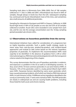 Highly hazardous pesticides and their use in surveyed areas



Sampling took place in Minnesota from 2006–2009. Out of 186 samples
collected at 11 sites in 2006 and 2007, chlorothalonil was found in 66% of
samples, though always in levels less than the LOC. Subsequent sampling
has continued and found chlorothalonil most of the time, and sometimes
also small amounts of additional pesticides.

Sampling for chloropicrin (fumigant and HHP) in Sisquoc, California, in 2008
found high levels in 46% of 28 samples at one site and 55% of 29 samples
collected at another. Acute LOCs were exceeded in one sample from each
site, and for one site the average concentration over the 18-day sampling
period exceeded sub-chronic LOCs.


5.7 Observations on hazardous pesticides from the survey

International initiatives have called for consideration of a progressive ban
on highly hazardous pesticides. Such a public health strategy needs to
move away from case-by-case, product-by-product, and incident-based
approaches and instead to take action based on the intrinsic hazardous
properties of pesticides. To implement this recommendation HHPs need
urgently to be identified. In the absence of guidance from a UN or other
international agency, PAN International developed a list with the transparent
criteria noted at the beginning of this chapter.

This survey demonstrates that the use of hazardous pesticides is endemic,
and exposure is a problem in the US as well as in developing countries. In
Asia, seven of the 10 most common pesticides in use were listed as HHPs. In
Tanzania, 73% of the pesticides used in a study period (March-April 2007)
were HHPs. Tanzanian farmers identified by name seven pesticides which
have caused poisoning incidents, all of which are listed as PAN International
HHPs. In Latin America, of the 19 different active ingredients identified in the
survey as commonly used, 17 were were named as HHPs. The HHP pesticides
are clearly in widespread use and are causing health problems, including
those listed for both acute and chronic toxicity.




                                    - 103 -
 