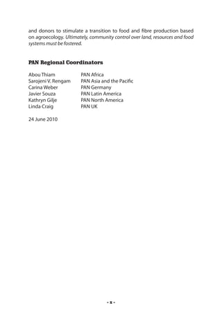 and donors to stimulate a transition to food and fibre production based
on agroecology. Ultimately, community control over land, resources and food
systems must be fostered.


PAN Regional Coordinators

Abou Thiam 	           PAN Africa
Sarojeni V. Rengam 	   PAN Asia and the Pacific
Carina Weber 	         PAN Germany
Javier Souza 	         PAN Latin America
Kathryn Gilje 	        PAN North America
Linda Craig 	          PAN UK

24 June 2010




                                   -x-
 