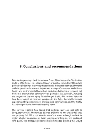 Conclusions and recommendations




        6. Conclusions and recommendations



Twenty-five years ago, the International Code of Conduct on the Distribution
and Use of Pesticides was adopted as part of a global commitment to reduce
pesticide poisonings in developing countries. It requires both governments
and the pesticide industry to implement a range of measures to eliminate
health and environmental hazards of pesticides. Following a renewed call
from the international community for pesticide risk reduction, including
the progressive ban on highly hazardous pesticides, the surveys reported
here have looked at common practices in the field, the health impacts
experienced by pesticide users and exposed communities, and the highly
hazardous pesticides in use and causing harm.

The surveys reported here found that pesticide users are not able to
adequately protect themselves against exposure to the pesticides they
are spraying. Full PPE is not worn in any of the areas, although in the Asia
region a higher percentage of those spraying wear long sleeved shirts and
long pants. The discrepancy between recommended clothing that would


                                  - 105 -
 