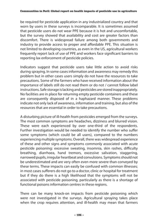 Communities in Peril: Global report on health impacts of pesticide use in agriculture



be required for pesticide application in any industrialized country and that
worn by users in these surveys is incomparable. It is sometimes assumed
that pesticide users do not wear PPE because it is hot and uncomfortable,
but the survey showed that availability and cost are greater factors than
discomfort. There is widespread failure among both governments and
industry to provide access to proper and affordable PPE. This situation is
not limited to developing countries, as even in the US, agricultural workers
frequently report lack of use of PPE and workers face significant barriers to
reporting lax enforcement of pesticide policies.

Indicators suggest that pesticide users take little action to avoid risks
during spraying. In some cases information and awareness may remedy this
problem but in other cases users simply do not have the resources to take
precautions. Some of the farmers who have received information about the
importance of labels still do not read them or do not / cannot follow label
instructions. Safe storage is lacking and pesticides are stored inappropriately.
No facilities are in place for returning empty pesticide containers and these
are consequently disposed of in a haphazard manner. These problems
indicate not only lack of awareness, information and training, but also of the
resources that are essential in order to take precautions.

A disturbing picture of ill-health from pesticides emerged from the surveys.
The most common symptoms are headaches, dizziness and blurred vision.
These were each experienced by over one-third of the respondents.
Further investigation would be needed to identify the number who suffer
some symptoms (which could be all users), compared to the numbers
experiencing multiple symptoms. Overall, there was widespread experience
of these and other signs and symptoms commonly associated with acute
pesticide poisoning: excessive sweating, insomnia, skin rashes, difficulty
breathing, diarrhoea, hand tremors, excessive salivation, staggering,
narrowed pupils, irregular heartbeat and convulsions. Symptoms should not
be underestimated and are very often even more severe than conveyed by
these terms. These impacts can easily be confused with common illnesses;
in most cases sufferers do not go to a doctor, clinic or hospital for treatment
but if they do there is a high likelihood that the symptoms will not be
associated with pesticide poisoning, particularly as there is a shortage of
functional poisons information centres in these regions.

There can be many knock-on impacts from pesticide poisoning which
were not investigated in the surveys. Agricultural spraying takes place
when the crop requires attention, and ill-health may mean that farmers


                                       - 106 -
 