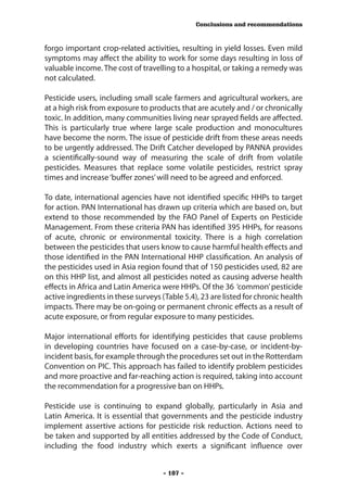 Conclusions and recommendations



forgo important crop-related activities, resulting in yield losses. Even mild
symptoms may affect the ability to work for some days resulting in loss of
valuable income. The cost of travelling to a hospital, or taking a remedy was
not calculated.

Pesticide users, including small scale farmers and agricultural workers, are
at a high risk from exposure to products that are acutely and / or chronically
toxic. In addition, many communities living near sprayed fields are affected.
This is particularly true where large scale production and monocultures
have become the norm. The issue of pesticide drift from these areas needs
to be urgently addressed. The Drift Catcher developed by PANNA provides
a scientifically-sound way of measuring the scale of drift from volatile
pesticides. Measures that replace some volatile pesticides, restrict spray
times and increase ‘buffer zones’ will need to be agreed and enforced.

To date, international agencies have not identified specific HHPs to target
for action. PAN International has drawn up criteria which are based on, but
extend to those recommended by the FAO Panel of Experts on Pesticide
Management. From these criteria PAN has identified 395 HHPs, for reasons
of acute, chronic or environmental toxicity. There is a high correlation
between the pesticides that users know to cause harmful health effects and
those identified in the PAN International HHP classification. An analysis of
the pesticides used in Asia region found that of 150 pesticides used, 82 are
on this HHP list, and almost all pesticides noted as causing adverse health
effects in Africa and Latin America were HHPs. Of the 36 ‘common’ pesticide
active ingredients in these surveys (Table 5.4), 23 are listed for chronic health
impacts. There may be on-going or permanent chronic effects as a result of
acute exposure, or from regular exposure to many pesticides.

Major international efforts for identifying pesticides that cause problems
in developing countries have focused on a case-by-case, or incident-by-
incident basis, for example through the procedures set out in the Rotterdam
Convention on PIC. This approach has failed to identify problem pesticides
and more proactive and far-reaching action is required, taking into account
the recommendation for a progressive ban on HHPs.

Pesticide use is continuing to expand globally, particularly in Asia and
Latin America. It is essential that governments and the pesticide industry
implement assertive actions for pesticide risk reduction. Actions need to
be taken and supported by all entities addressed by the Code of Conduct,
including the food industry which exerts a significant influence over


                                     - 107 -
 
