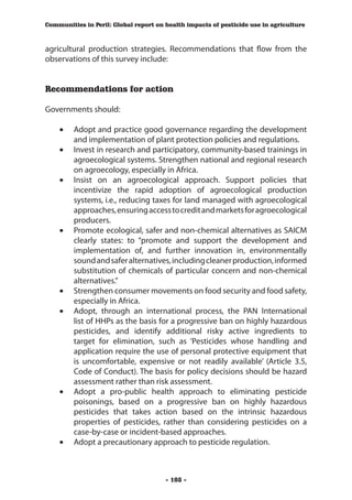 Communities in Peril: Global report on health impacts of pesticide use in agriculture



agricultural production strategies. Recommendations that flow from the
observations of this survey include:


Recommendations for action

Governments should:

    •	 Adopt and practice good governance regarding the development
       and implementation of plant protection policies and regulations.
    •	 Invest in research and participatory, community-based trainings in
       agroecological systems. Strengthen national and regional research
       on agroecology, especially in Africa.
    •	 Insist on an agroecological approach. Support policies that
       incentivize the rapid adoption of agroecological production
       systems, i.e., reducing taxes for land managed with agroecological
       approaches, ensuring access to credit and markets for agroecological
       producers.
    •	 Promote ecological, safer and non-chemical alternatives as SAICM
       clearly states: to “promote and support the development and
       implementation of, and further innovation in, environmentally
       sound and safer alternatives, including cleaner production, informed
       substitution of chemicals of particular concern and non‑chemical
       alternatives.”
    •	 Strengthen consumer movements on food security and food safety,
       especially in Africa.
    •	 Adopt, through an international process, the PAN International
       list of HHPs as the basis for a progressive ban on highly hazardous
       pesticides, and identify additional risky active ingredients to
       target for elimination, such as ‘Pesticides whose handling and
       application require the use of personal protective equipment that
       is uncomfortable, expensive or not readily available’ (Article 3.5,
       Code of Conduct). The basis for policy decisions should be hazard
       assessment rather than risk assessment.
    •	 Adopt a pro-public health approach to eliminating pesticide
       poisonings, based on a progressive ban on highly hazardous
       pesticides that takes action based on the intrinsic hazardous
       properties of pesticides, rather than considering pesticides on a
       case-by-case or incident-based approaches.
    •	 Adopt a precautionary approach to pesticide regulation.



                                       - 108 -
 