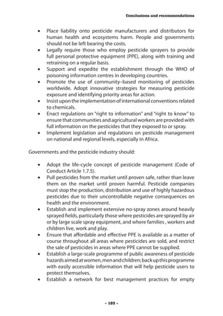 Conclusions and recommendations



   •	 Place liability onto pesticide manufacturers and distributors for
      human health and ecosystems harm. People and governments
      should not be left bearing the costs.
   •	 Legally require those who employ pesticide sprayers to provide
      full personal protective equipment (PPE), along with training and
      retraining on a regular basis.
   •	 Support and expedite the establishment through the WHO of
      poisoning information centres in developing countries.
   •	 Promote the use of community–based monitoring of pesticides
      worldwide. Adopt innovative strategies for measuring pesticide
      exposure and identifying priority areas for action.
   •	 Insist upon the implementation of international conventions related
      to chemicals.
   •	 Enact regulations on “right to information” and “right to know” to
      ensure that communities and agricultural workers are provided with
      full information on the pesticides that they exposed to or spray.
   •	 Implement legislation and regulations on pesticide management
      on national and regional levels, especially in Africa.

Governments and the pesticide industry should:

   •	 Adopt the life-cycle concept of pesticide management (Code of
      Conduct Article 1.7.5).
   •	 Pull pesticides from the market until proven safe, rather than leave
      them on the market until proven harmful. Pesticide companies
      must stop the production, distribution and use of highly hazardous
      pesticides due to their uncontrollable negative consequences on
      health and the environment.
   •	 Establish and implement extensive no-spray zones around heavily
      sprayed fields, particularly those where pesticides are sprayed by air
      or by large scale spray equipment, and where families , workers and
      children live, work and play.
   •	 Ensure that affordable and effective PPE is available as a matter of
      course throughout all areas where pesticides are sold, and restrict
      the sale of pesticides in areas where PPE cannot be supplied.
   •	 Establish a large-scale programme of public awareness of pesticide
      hazards aimed at women, men and children; back up this programme
      with easily accessible information that will help pesticide users to
      protect themselves.
   •	 Establish a network for best management practices for empty



                                  - 109 -
 