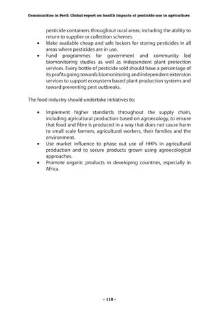 Communities in Peril: Global report on health impacts of pesticide use in agriculture



       pesticide containers throughout rural areas, including the ability to
       return to supplier or collection schemes.
    •	 Make available cheap and safe lockers for storing pesticides in all
       areas where pesticides are in use.
    •	 Fund programmes for government and community led
       biomonitoring studies as well as independent plant protection
       services. Every bottle of pesticide sold should have a percentage of
       its profits going towards biomonitoring and independent extension
       services to support ecosystem based plant production systems and
       toward preventing pest outbreaks.

The food industry should undertake initiatives to:

    •	 Implement higher standards throughout the supply chain,
       including agricultural production based on agroecology, to ensure
       that food and fibre is produced in a way that does not cause harm
       to small scale farmers, agricultural workers, their families and the
       environment.
    •	 Use market influence to phase out use of HHPs in agricultural
       production and to secure products grown using agroecological
       approaches.
    •	 Promote organic products in developing countries, especially in
       Africa.




                                       - 110 -
 