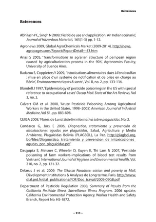 References



References


Abhilash PC, Singh N 2009, ‘Pesticide use and application: An Indian scenario’,
   Journal of Hazardous Materials, 165(1-3) pp. 1-12.
Agronews 2009, Global AgroChemicals Market (2009-2014). http://news.
   agropages.com/Report/ReportDetail---53.htm
Arias S 2005, ‘Transformations in agrarian structure of pampean region
    caused by agriculturization process in the 90’s’, Agronomics Faculty,
    University of Buenos Aires.
Badarou S, Coppieters Y 2009, ‘Intoxications alimentaires dues à l’endosulfan
   : mise en place d’un système de notification et de prise en charge au
   Bénin’, Environnement risques & santé , Vol. 8, no. 2, pp. 133-136.
Blondell J 1997, ‘Epidemiology of pesticide poisonings in the US with special
    reference to occupational cases’ Occup Med: State of the Art Reviews, Vol
    2, no. 2.
Calvert GM et al. 2008, ‘Acute Pesticide Poisoning Among Agricultural
    Workers in the United States, 1998–2005’, American Journal of Industrial
    Medicine, Vol 51, pp. 883-898.
CEIISA 2008, ‘Flores de Luna’, Boletin informativo sobre plaguicidas, No. 2.
Condarco G, Jors E 2006, Diagnostico, tratamiento y prevención de
   intoxicaciones agudas por plaguicidas, Salud, Agricultura y Medio
   Ambiente, Plaguicidas Bolivia (PLAGBOL), La Paz. http://plagbol.org.
   bo/files/Diagnostico,_tratamiento_y_prevencion_de_intoxicaciones_
   agudas_por_plaguicidas.pdf
Dasgupta S, Meisner C, Wheeler D, Xuyen K, Thi Lam N 2007, ‘Pesticide
   poisoning of farm workers-implications of blood test results from
   Vietnam’, International Journal of Hygiene and Environmental Health, Vol.
   210, no. 2, pp. 121-32.
Delarus J et al. 2009, The Sikasso Paradoxe: cotton and poverty in Mali,
    Dèvelopment Institutions & Analyses de Long terme, Paris. http://www.
    dial.prd.fr/dial_publications/PDF/Doc_travail/2009-09GB.pdf
Department of Pesticide Regulation 2008, Summary of Results from the
   California Pesticide Illness Surveillance Illness Program, 2006 update,
   California Environmental Protection Agency, Worker Health and Safety
   Branch, Report No. HS-1872.


                                    - 111 -
 