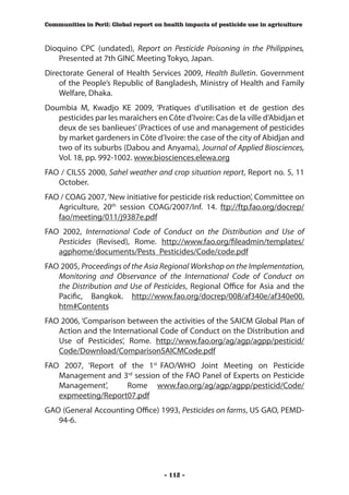 Communities in Peril: Global report on health impacts of pesticide use in agriculture



Dioquino CPC (undated), Report on Pesticide Poisoning in the Philippines,
   Presented at 7th GINC Meeting Tokyo, Japan.
Directorate General of Health Services 2009, Health Bulletin. Government
    of the People’s Republic of Bangladesh, Ministry of Health and Family
    Welfare, Dhaka.
Doumbia M, Kwadjo KE 2009, ‘Pratiques d’utilisation et de gestion des
   pesticides par les maraîchers en Côte d’Ivoire: Cas de la ville d’Abidjan et
   deux de ses banlieues’ (Practices of use and management of pesticides
   by market gardeners in Côte d’Ivoire: the case of the city of Abidjan and
   two of its suburbs (Dabou and Anyama), Journal of Applied Biosciences,
   Vol. 18, pp. 992-1002. www.biosciences.elewa.org
FAO / CILSS 2000, Sahel weather and crop situation report, Report no. 5, 11
   October.
FAO / COAG 2007, ‘New initiative for pesticide risk reduction’, Committee on
   Agriculture, 20th session COAG/2007/Inf. 14. ftp://ftp.fao.org/docrep/
   fao/meeting/011/j9387e.pdf
FAO 2002, International Code of Conduct on the Distribution and Use of
   Pesticides (Revised), Rome. http://www.fao.org/fileadmin/templates/
   agphome/documents/Pests_Pesticides/Code/code.pdf
FAO 2005, Proceedings of the Asia Regional Workshop on the Implementation,
   Monitoring and Observance of the International Code of Conduct on
   the Distribution and Use of Pesticides, Regional Office for Asia and the
   Pacific, Bangkok. http://www.fao.org/docrep/008/af340e/af340e00.
   htm#Contents
FAO 2006, ‘Comparison between the activities of the SAICM Global Plan of
   Action and the International Code of Conduct on the Distribution and
   Use of Pesticides’, Rome. http://www.fao.org/ag/agp/agpp/pesticid/
   Code/Download/ComparisonSAICMCode.pdf
FAO 2007, ‘Report of the 1st FAO/WHO Joint Meeting on Pesticide
   Management and 3rd session of the FAO Panel of Experts on Pesticide
   Management’,     Rome www.fao.org/ag/agp/agpp/pesticid/Code/
   expmeeting/Report07.pdf
GAO (General Accounting Office) 1993, Pesticides on farms, US GAO, PEMD-
   94-6.




                                       - 112 -
 