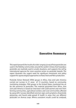 Executive Summary



This report presents the results of a wide-ranging survey of how pesticides are
used in the field by communities around the world. It shows that hazardous
pesticides are routinely used in unsafe situations, and supports the call by
international agencies for more assertive action on pesticide hazards. The
report illustrates the urgent need for significant investment and policy
support for agroecological approaches to food, feed and fibre production.

Pesticide Action Network (PAN) groups in Africa, Asia and Latin America
carried out surveys in 21 areas of 13 countries, based on community
monitoring strategies. PAN groups in the United States monitored the air
for the presence of pesticides. The material presented from Africa, Asia
and Latin America is based on interviews with 2220 women and men from
farming communities, agricultural workers and rural communities affected
by spray drift. Surveys identified common signs and symptoms of pesticide
poisoning, and found wide-spread ill health in areas that use different
pesticides on diverse crops. Where consistent results could be analysed,


                                     - xi -
 