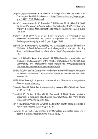 References



Quijano I, Quijano R 1997, ‘Khamukhaan: A Village Poisoned’, Global Pesticide
    Campaigner, PANNA, San Francisco. http://www.panna.org/legacy/gpc/
    gpc_199912.09.3.02.dv.html
Rao CHS, Venkateswarlu V, Surender T, Eddleston M, Buckley NA 2005,
   ‘Pesticide Poisoning in South India – Opportunities for Prevention and
   Improved Medical Management’ Trop Med Int Health, Vol 10, no. 6, pp.
   581–588.
Rhalem N et al. 2009, ‘Facteurs prédictifs de gravité de l’intoxication aux
   pesticides. Expérience du Centre Antipoison du Maroc’, Annales
   Toxicologique Analytique, Vol. 21, no. 2, pp. 79-84.
Roberts DM, Karunarathna A, Buckley NA, Manuweera G, Rezvi Sherriff MH,
   Eddleston M 2003, ‘Influence of pesticide regulation on acute poisoning
   deaths in Sri Lanka’, Bulletin of the World Health Organization, Vol. 81, p.
   11.
Sodavy P, Sitha M, Nugent M, Murphy H 2000, Situation analysis: Farmers’
   awareness and perceptions of the effect of pesticides on their health, FAO
   Community IPM Programme Field Document. www.toxictrail.org/
   Documents/Cambodia-SituationAnalysis.pdf
UNEP / FAO, Rotterdam Convention on the Prior Informed Consent Procedure
   for Certain Hazardous Chemicals and Pesticides in International Trade.
   www.pic.int
UNEP 2006, ‘Strategic Approach to International Chemicals Management’,
   Geneva. www.saicm.org
Thiam M, Touni E 2009, ‘Pesticide poisoning in West Africa’, Pesticides News,
    no. 85, pp. 3-4.
Thundiyil JG, Stober J, Besbelli N, Pronczuck J 2008, ‘Acute pesticide
   poisoning: a proposed classification tool’ Bulletin of the World Health
   Organization Vol. 86, pp. 205-209.
Ton P, Tovignan S, Vodouhe SD 2000, ‘Endosulfan deaths and poisonings in
    Benin’ Pesticides News, no. 47, pp. 12-14.
Tovignan S, Vodouhe SD, Dinham B 2001, ‘Cotton pesticides cause more
    deaths in Benin’, Pesticides News, no. 52 pp. 12-14.




                                    - 115 -
 