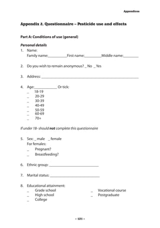 Appendices



Appendix 2. Questionnaire – Pesticide use and effects


Part A: Conditions of use (general)

Personal details
1.	 Name:
	 Family name:__________First name:_________Middle name:________

2.	 Do you wish to remain anonymous? _ No _ Yes

3.	 Address: ___________________________________________________

4.	   Age:____________ Or tick:
	     _ 	 18-19
	     _	 20-29
	     _	 30-39
	     _	 40-49
	     _	 50-59
	     _	 60-69
	     _	 70+

If under 18- should not complete this questionnaire

5.	 Sex: 	_ male 	 _ female
	 For females:
    _	 Pregnant?
    _	 Breastfeeding?

6.	 Ethnic group: __________________________

7.	 Marital status: __________________________

8.	   Educational attainment:
	     _	 Grade school 	                       _	   Vocational course
	     _	 High school 	                        _	   Postgraduate
	     _	 College



                                    - 121 -
 