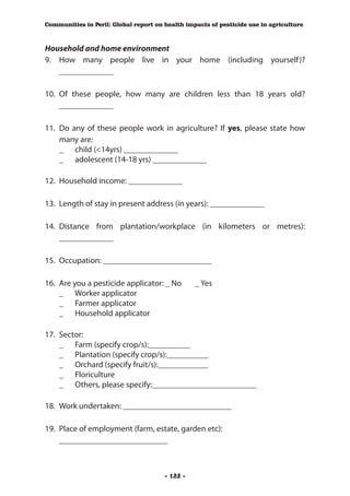 Communities in Peril: Global report on health impacts of pesticide use in agriculture



Household and home environment
9.	 How many people live in your home (including yourself )?
    _____________

10.	 Of these people, how many are children less than 18 years old?
     _____________

11.	 Do any of these people work in agriculture? If yes, please state how
     many are:
	 _	 child (<14yrs) _____________
	 _	 adolescent (14-18 yrs) _____________

12.	 Household income: _____________

13.	 Length of stay in present address (in years): _____________

14.	 Distance from plantation/workplace (in kilometers or metres):
     _____________

15.	 Occupation: __________________________

16.	 Are you a pesticide applicator: _ No 	      _ Yes
	 _	 Worker applicator
	 _ 	 Farmer applicator
	 _ 	 Household applicator

17.	 Sector:
	 _	 Farm (specify crop/s):__________
	 _	 Plantation (specify crop/s):__________
	 _	 Orchard (specify fruit/s):____________
	 _	 Floriculture
	 _	 Others, please specify:_________________________

18.	 Work undertaken: __________________________

19.	 Place of employment (farm, estate, garden etc):
	 __________________________



                                       - 122 -
 
