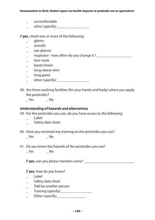 Communities in Peril: Global report on health impacts of pesticide use in agriculture



	   _	    uncomfortable
	   _	    other (specify): _________________

If yes, check one or more of the following:
	 _	 gloves
	 _	 overalls
	 _	 eye glasses
	 _	 respirator - how often do you change it ?___________________
	 _	 face mask
	 _	 boots/shoes
	 _	 long-sleeve shirt
	 _	 long pants
	 _	 other (specify): _________________

38.	 Are there washing facilities (for your hands and body) where you apply
     the pesticides?
	 _ Yes 	         _ No

Understanding of hazards and alternatives
39.	 For the pesticides you use, do you have access to the following:
	 _	 Label
	 _	 Safety data sheet

40.	 Have you received any training on the pesticides you use?
	 _ Yes 	        _ No

41.	 Do you know the hazards of the pesticides you use?
     _ Yes 	    _ No
	
	 If yes, can you please mention some? ___________________________

	   If yes, how do you know?
    _	 Label
    _	 Safety data sheet
    _	 Told by another person
    _	 Training (specify):_________________
    _	 Other (specify)________________



                                       - 128 -
 