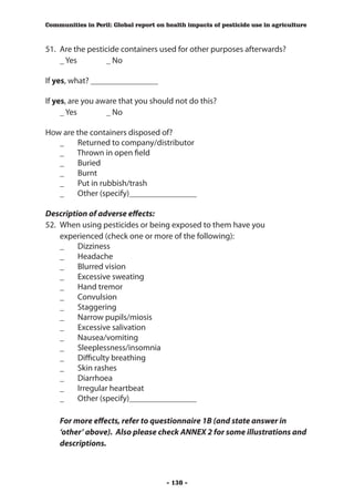 Communities in Peril: Global report on health impacts of pesticide use in agriculture



51.	 Are the pesticide containers used for other purposes afterwards?
	 _ Yes 	          _ No

If yes, what? ________________

If yes, are you aware that you should not do this?
	 _ Yes 	         _ No

How are the containers disposed of?
	 _	 Returned to company/distributor
	 _	 Thrown in open field
	 _ 	 Buried
	 _	 Burnt
	 _	 Put in rubbish/trash
	 _	 Other (specify)________________

Description of adverse effects:
52.	 When using pesticides or being exposed to them have you
     experienced (check one or more of the following):
	 _	 Dizziness
	 _	 Headache
	 _	 Blurred vision
	 _	 Excessive sweating
	 _	 Hand tremor
	 _	 Convulsion
	 _	 Staggering
	 _	 Narrow pupils/miosis
	 _	 Excessive salivation
	 _	 Nausea/vomiting
	 _	 Sleeplessness/insomnia
	 _	 Difficulty breathing
	 _	 Skin rashes
	 _	 Diarrhoea
	 _	 Irregular heartbeat
	 _	 Other (specify)________________

    For more effects, refer to questionnaire 1B (and state answer in
    ‘other’ above). Also please check ANNEX 2 for some illustrations and
    descriptions.



                                       - 130 -
 