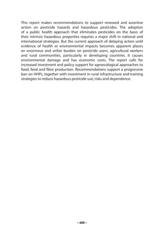 This report makes recommendations to support renewed and assertive
action on pesticide hazards and hazardous pesticides. The adoption
of a public health approach that eliminates pesticides on the basis of
their intrinsic hazardous properties requires a major shift in national and
international strategies. But the current approach of delaying action until
evidence of health or environmental impacts becomes apparent places
an enormous and unfair burden on pesticide users, agricultural workers
and rural communities, particularly in developing countries. It causes
environmental damage and has economic costs. The report calls for
increased investment and policy support for agroecological approaches to
food, feed and fibre production. Recommendations support a progressive
ban on HHPs, together with investment in rural infrastructure and training
strategies to reduce hazardous pesticide use, risks and dependence.




                                  - xiii -
 