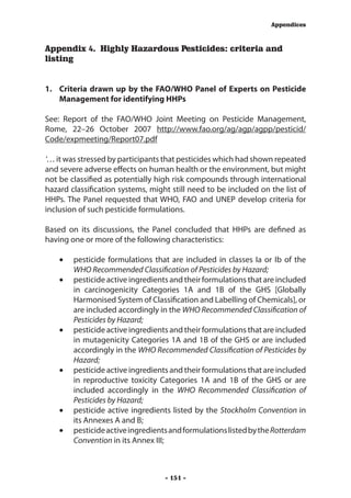 Appendices



Appendix 4. Highly Hazardous Pesticides: criteria and
listing


1.	 Criteria drawn up by the FAO/WHO Panel of Experts on Pesticide
    Management for identifying HHPs

See: Report of the FAO/WHO Joint Meeting on Pesticide Management,
Rome, 22–26 October 2007 http://www.fao.org/ag/agp/agpp/pesticid/
Code/expmeeting/Report07.pdf

‘… it was stressed by participants that pesticides which had shown repeated
and severe adverse effects on human health or the environment, but might
not be classified as potentially high risk compounds through international
hazard classification systems, might still need to be included on the list of
HHPs. The Panel requested that WHO, FAO and UNEP develop criteria for
inclusion of such pesticide formulations.

Based on its discussions, the Panel concluded that HHPs are defined as
having one or more of the following characteristics:

    •	 pesticide formulations that are included in classes Ia or Ib of the
       WHO Recommended Classification of Pesticides by Hazard;
    •	 pesticide active ingredients and their formulations that are included
       in carcinogenicity Categories 1A and 1B of the GHS [Globally
       Harmonised System of Classification and Labelling of Chemicals], or
       are included accordingly in the WHO Recommended Classification of
       Pesticides by Hazard;
    •	 pesticide active ingredients and their formulations that are included
       in mutagenicity Categories 1A and 1B of the GHS or are included
       accordingly in the WHO Recommended Classification of Pesticides by
       Hazard;
    •	 pesticide active ingredients and their formulations that are included
       in reproductive toxicity Categories 1A and 1B of the GHS or are
       included accordingly in the WHO Recommended Classification of
       Pesticides by Hazard;
    •	 pesticide active ingredients listed by the Stockholm Convention in
       its Annexes A and B;
    •	 pesticide active ingredients and formulations listed by the Rotterdam
       Convention in its Annex III;



                                   - 151 -
 