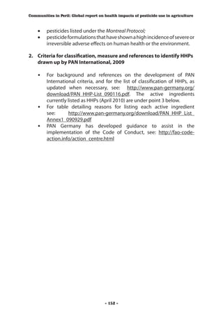 Communities in Peril: Global report on health impacts of pesticide use in agriculture



    •	 pesticides listed under the Montreal Protocol;
    •	 pesticide formulations that have shown a high incidence of severe or
       irreversible adverse effects on human health or the environment.

2.	 Criteria for classification, measure and references to identify HHPs
    drawn up by PAN International, 2009

    •	 For background and references on the development of PAN
        International criteria, and for the list of classification of HHPs, as
        updated when necessary, see: http://www.pan-germany.org/
        download/PAN_HHP-List_090116.pdf. The active ingredients
        currently listed as HHPs (April 2010) are under point 3 below.
    • 	 For table detailing reasons for listing each active ingredient
        see:      http://www.pan-germany.org/download/PAN_HHP_List_
        Annex1_090929.pdf
    • 	 PAN Germany has developed guidance to assist in the
        implementation of the Code of Conduct, see: http://fao-code-
        action.info/action_centre.html




                                       - 152 -
 